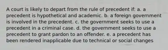 A court is likely to depart from the rule of precedent if: a. a precedent is hypothetical and academic. b. a foreign government is involved in the precedent. c. the government seeks to use a precedent in a criminal case. d. the government seeks to use a precedent to grant pardon to an offender. e. a precedent has been rendered inapplicable due to technical or social changes