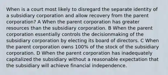 When is a court most likely to disregard the separate identity of a subsidiary corporation and allow recovery from the parent corporation? A When the parent corporation has greater resources than the subsidiary corporation. B When the parent corporation essentially controls the decisionmaking of the subsidiary corporation by electing its board of directors. C When the parent corporation owns 100% of the stock of the subsidiary corporation. D When the parent corporation has inadequately capitalized the subsidiary without a reasonable expectation that the subsidiary will achieve financial independence.