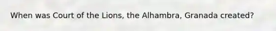 When was Court of the Lions, the Alhambra, Granada created?