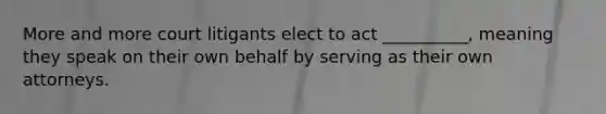 More and more court litigants elect to act __________, meaning they speak on their own behalf by serving as their own attorneys.