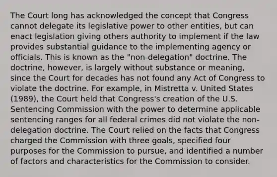 The Court long has acknowledged the concept that Congress cannot delegate its legislative power to other entities, but can enact legislation giving others authority to implement if the law provides substantial guidance to the implementing agency or officials. This is known as the "non-delegation" doctrine. The doctrine, however, is largely without substance or meaning, since the Court for decades has not found any Act of Congress to violate the doctrine. For example, in Mistretta v. United States (1989), the Court held that Congress's creation of the U.S. Sentencing Commission with the power to determine applicable sentencing ranges for all federal crimes did not violate the non-delegation doctrine. The Court relied on the facts that Congress charged the Commission with three goals, specified four purposes for the Commission to pursue, and identified a number of factors and characteristics for the Commission to consider.