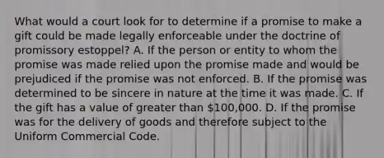 What would a court look for to determine if a promise to make a gift could be made legally enforceable under the doctrine of promissory estoppel? A. If the person or entity to whom the promise was made relied upon the promise made and would be prejudiced if the promise was not enforced. B. If the promise was determined to be sincere in nature at the time it was made. C. If the gift has a value of greater than 100,000. D. If the promise was for the delivery of goods and therefore subject to the Uniform Commercial Code.