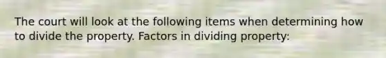 The court will look at the following items when determining how to divide the property. Factors in dividing property: