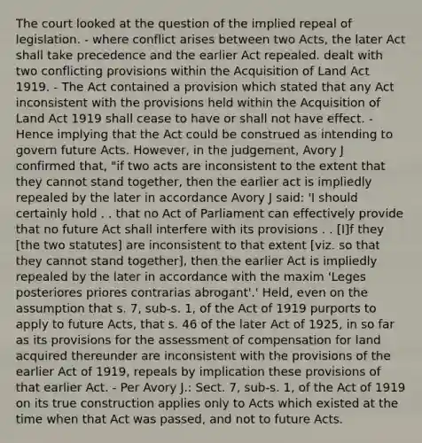 The court looked at the question of the implied repeal of legislation. - where conflict arises between two Acts, the later Act shall take precedence and the earlier Act repealed. dealt with two conflicting provisions within the Acquisition of Land Act 1919. - The Act contained a provision which stated that any Act inconsistent with the provisions held within the Acquisition of Land Act 1919 shall cease to have or shall not have effect. - Hence implying that the Act could be construed as intending to govern future Acts. However, in the judgement, Avory J confirmed that, "if two acts are inconsistent to the extent that they cannot stand together, then the earlier act is impliedly repealed by the later in accordance Avory J said: 'I should certainly hold . . that no Act of Parliament can effectively provide that no future Act shall interfere with its provisions . . [I]f they [the two statutes] are inconsistent to that extent [viz. so that they cannot stand together], then the earlier Act is impliedly repealed by the later in accordance with the maxim 'Leges posteriores priores contrarias abrogant'.' Held, even on the assumption that s. 7, sub-s. 1, of the Act of 1919 purports to apply to future Acts, that s. 46 of the later Act of 1925, in so far as its provisions for the assessment of compensation for land acquired thereunder are inconsistent with the provisions of the earlier Act of 1919, repeals by implication these provisions of that earlier Act. - Per Avory J.: Sect. 7, sub-s. 1, of the Act of 1919 on its true construction applies only to Acts which existed at the time when that Act was passed, and not to future Acts.