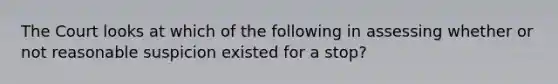 The Court looks at which of the following in assessing whether or not reasonable suspicion existed for a stop?