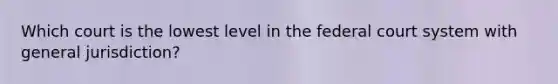 Which court is the lowest level in the federal court system with general jurisdiction?