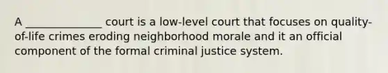 A ______________ court is a low-level court that focuses on quality-of-life crimes eroding neighborhood morale and it an official component of the formal criminal justice system.