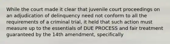 While the court made it clear that juvenile court proceedings on an adjudication of delinquency need not conform to all the requirements of a criminal trial, it held that such action must measure up to the essentials of DUE PROCESS and fair treatment guaranteed by the 14th amendment, specifically