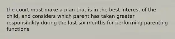 the court must make a plan that is in the best interest of the child, and considers which parent has taken greater responsibility during the last six months for performing parenting functions