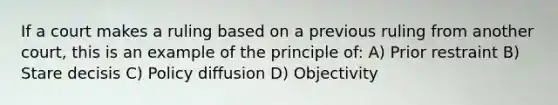 If a court makes a ruling based on a previous ruling from another court, this is an example of the principle of: A) Prior restraint B) Stare decisis C) Policy diffusion D) Objectivity