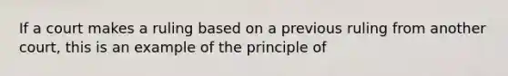 If a court makes a ruling based on a previous ruling from another court, this is an example of the principle of