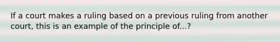 If a court makes a ruling based on a previous ruling from another court, this is an example of the principle of...?