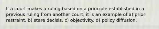 If a court makes a ruling based on a principle established in a previous ruling from another court, it is an example of a) prior restraint. b) stare decisis. c) objectivity. d) policy diffusion.