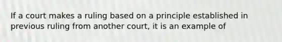 If a court makes a ruling based on a principle established in previous ruling from another court, it is an example of