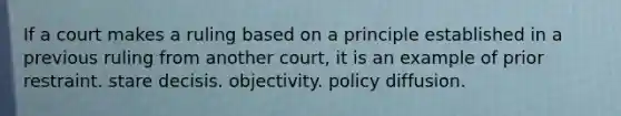 If a court makes a ruling based on a principle established in a previous ruling from another court, it is an example of prior restraint. stare decisis. objectivity. policy diffusion.