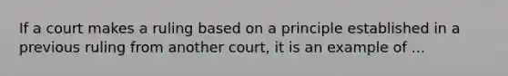 If a court makes a ruling based on a principle established in a previous ruling from another court, it is an example of ...