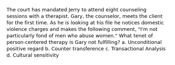 The court has mandated Jerry to attend eight counseling sessions with a therapist. Gary, the counselor, meets the client for the first time. As he is looking at his file he notices domestic violence charges and makes the following comment, "I'm not particularly fond of men who abuse women." What tenet of person-centered therapy is Gary not fulfilling? a. Unconditional positive regard b. Counter transference c. Transactional Analysis d. Cultural sensitivity