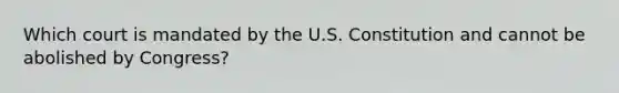 Which court is mandated by the U.S. Constitution and cannot be abolished by Congress?