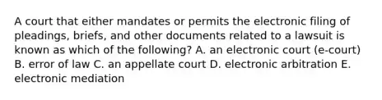 A court that either mandates or permits the electronic filing of​ pleadings, briefs, and other documents related to a lawsuit is known as which of the​ following? A. an electronic court (e-court) B. error of law C. an appellate court D. electronic arbitration E. electronic mediation