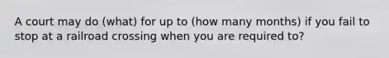 A court may do (what) for up to (how many months) if you fail to stop at a railroad crossing when you are required to?