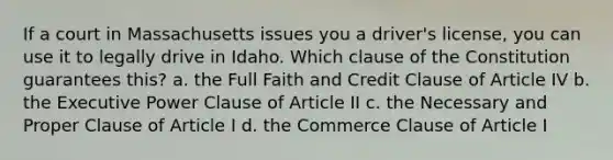 If a court in Massachusetts issues you a driver's license, you can use it to legally drive in Idaho. Which clause of the Constitution guarantees this? a. the Full Faith and Credit Clause of Article IV b. the Executive Power Clause of Article II c. the Necessary and Proper Clause of Article I d. the Commerce Clause of Article I