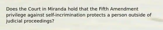 Does the Court in Miranda hold that the Fifth Amendment privilege against self-incrimination protects a person outside of judicial proceedings?