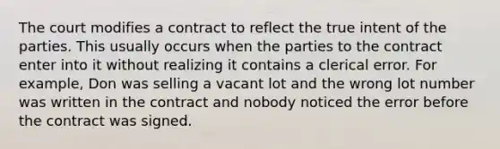 The court modifies a contract to reflect the true intent of the parties. This usually occurs when the parties to the contract enter into it without realizing it contains a clerical error. For example, Don was selling a vacant lot and the wrong lot number was written in the contract and nobody noticed the error before the contract was signed.