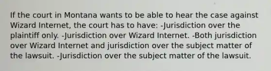 If the court in Montana wants to be able to hear the case against Wizard Internet, the court has to have: -Jurisdiction over the plaintiff only. -Jurisdiction over Wizard Internet. -Both jurisdiction over Wizard Internet and jurisdiction over the subject matter of the lawsuit. -Jurisdiction over the subject matter of the lawsuit.