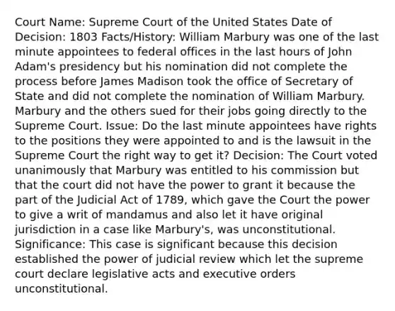 Court Name: Supreme Court of the United States Date of Decision: 1803 Facts/History: William Marbury was one of the last minute appointees to federal offices in the last hours of John Adam's presidency but his nomination did not complete the process before James Madison took the office of Secretary of State and did not complete the nomination of William Marbury. Marbury and the others sued for their jobs going directly to the Supreme Court. Issue: Do the last minute appointees have rights to the positions they were appointed to and is the lawsuit in the Supreme Court the right way to get it? Decision: The Court voted unanimously that Marbury was entitled to his commission but that the court did not have the power to grant it because the part of the Judicial Act of 1789, which gave the Court the power to give a writ of mandamus and also let it have original jurisdiction in a case like Marbury's, was unconstitutional. Significance: This case is significant because this decision established the power of judicial review which let the supreme court declare legislative acts and executive orders unconstitutional.