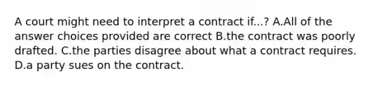 A court might need to interpret a contract if...? A.All of the answer choices provided are correct B.the contract was poorly drafted. C.the parties disagree about what a contract requires. D.a party sues on the contract.