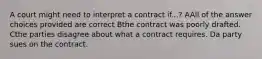 A court might need to interpret a contract if...? AAll of the answer choices provided are correct Bthe contract was poorly drafted. Cthe parties disagree about what a contract requires. Da party sues on the contract.