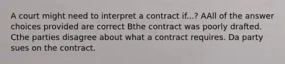 A court might need to interpret a contract if...? AAll of the answer choices provided are correct Bthe contract was poorly drafted. Cthe parties disagree about what a contract requires. Da party sues on the contract.