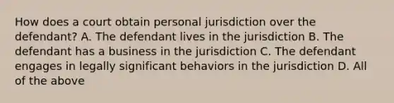 How does a court obtain personal jurisdiction over the defendant? A. The defendant lives in the jurisdiction B. The defendant has a business in the jurisdiction C. The defendant engages in legally significant behaviors in the jurisdiction D. All of the above