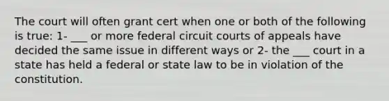 The court will often grant cert when one or both of the following is true: 1- ___ or more federal circuit courts of appeals have decided the same issue in different ways or 2- the ___ court in a state has held a federal or state law to be in violation of the constitution.