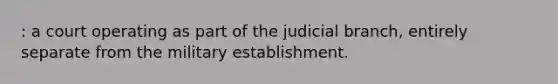 : a court operating as part of the judicial branch, entirely separate from the military establishment.