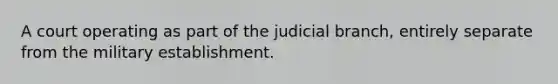 A court operating as part of the judicial branch, entirely separate from the military establishment.