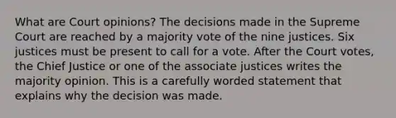 What are Court opinions? The decisions made in the Supreme Court are reached by a majority vote of the nine justices. Six justices must be present to call for a vote. After the Court votes, the Chief Justice or one of the associate justices writes the majority opinion. This is a carefully worded statement that explains why the decision was made.