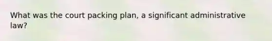 What was the court packing plan, a significant administrative law?