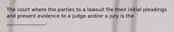 The court where the parties to a lawsuit file their initial pleadings and present evidence to a judge and/or a jury is the ________________.