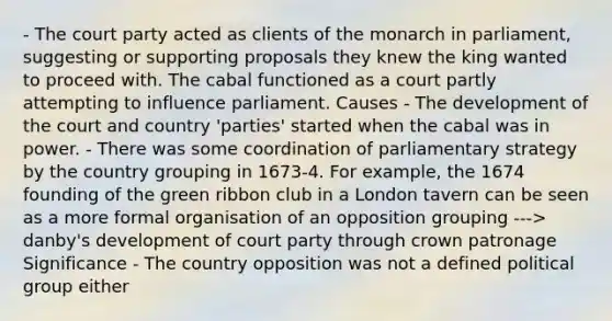 - The court party acted as clients of the monarch in parliament, suggesting or supporting proposals they knew the king wanted to proceed with. The cabal functioned as a court partly attempting to influence parliament. Causes - The development of the court and country 'parties' started when the cabal was in power. - There was some coordination of parliamentary strategy by the country grouping in 1673-4. For example, the 1674 founding of the green ribbon club in a London tavern can be seen as a more formal organisation of an opposition grouping ---> danby's development of court party through crown patronage Significance - The country opposition was not a defined political group either