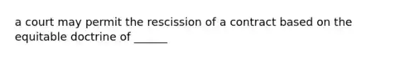 a court may permit the rescission of a contract based on the equitable doctrine of ______