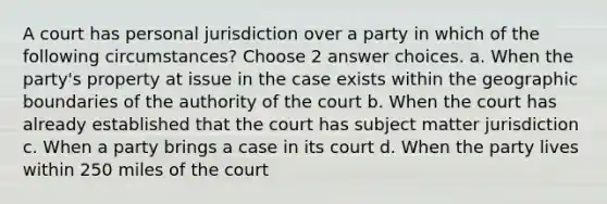 A court has personal jurisdiction over a party in which of the following circumstances? Choose 2 answer choices. a. When the party's property at issue in the case exists within the geographic boundaries of the authority of the court b. When the court has already established that the court has subject matter jurisdiction c. When a party brings a case in its court d. When the party lives within 250 miles of the court