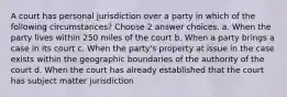 A court has personal jurisdiction over a party in which of the following circumstances? Choose 2 answer choices. a. When the party lives within 250 miles of the court b. When a party brings a case in its court c. When the party's property at issue in the case exists within the geographic boundaries of the authority of the court d. When the court has already established that the court has subject matter jurisdiction