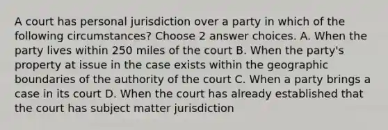 A court has personal jurisdiction over a party in which of the following circumstances? Choose 2 answer choices. A. When the party lives within 250 miles of the court B. When the party's property at issue in the case exists within the geographic boundaries of the authority of the court C. When a party brings a case in its court D. When the court has already established that the court has subject matter jurisdiction