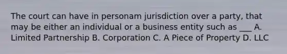 The court can have in personam jurisdiction over a party, that may be either an individual or a business entity such as ___ A. Limited Partnership B. Corporation C. A Piece of Property D. LLC