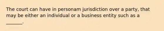 The court can have in personam jurisdiction over a party, that may be either an individual or a business entity such as a _______.