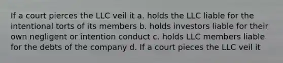 If a court pierces the LLC veil it a. holds the LLC liable for the intentional torts of its members b. holds investors liable for their own negligent or intention conduct c. holds LLC members liable for the debts of the company d. If a court pieces the LLC veil it