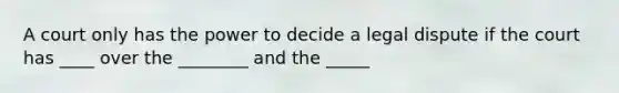 A court only has the power to decide a legal dispute if the court has ____ over the ________ and the _____