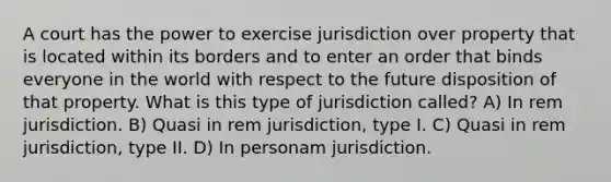 A court has the power to exercise jurisdiction over property that is located within its borders and to enter an order that binds everyone in the world with respect to the future disposition of that property. What is this type of jurisdiction called? A) In rem jurisdiction. B) Quasi in rem jurisdiction, type I. C) Quasi in rem jurisdiction, type II. D) In personam jurisdiction.