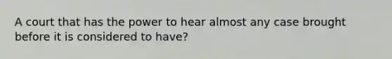 A court that has the power to hear almost any case brought before it is considered to have?